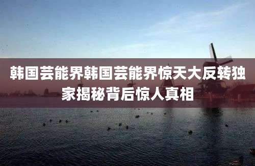 韩国芸能界韩国芸能界惊天大反转独家揭秘背后惊人真相