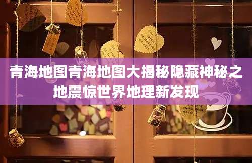 青海地图青海地图大揭秘隐藏神秘之地震惊世界地理新发现