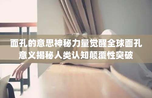 面孔的意思神秘力量觉醒全球面孔意义揭秘人类认知颠覆性突破