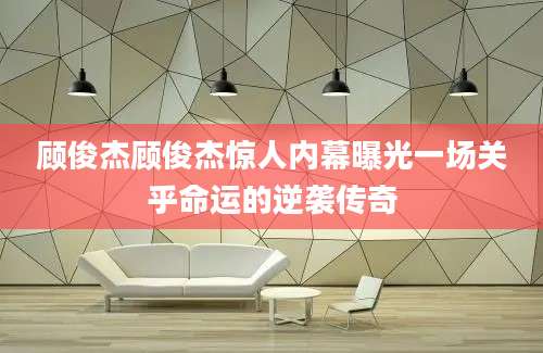 顾俊杰顾俊杰惊人内幕曝光一场关乎命运的逆袭传奇