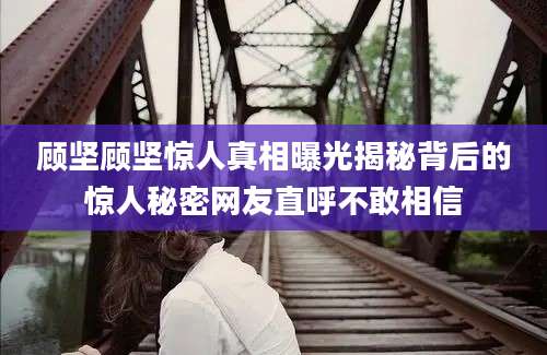 顾坚顾坚惊人真相曝光揭秘背后的惊人秘密网友直呼不敢相信