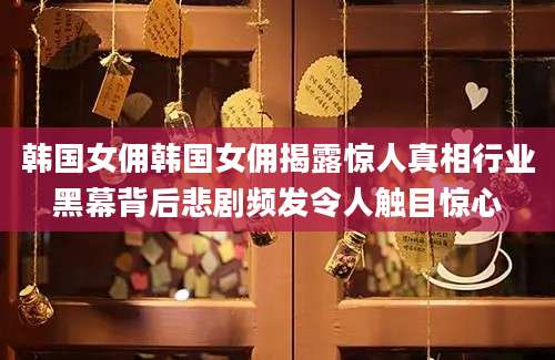 韩国女佣韩国女佣揭露惊人真相行业黑幕背后悲剧频发令人触目惊心
