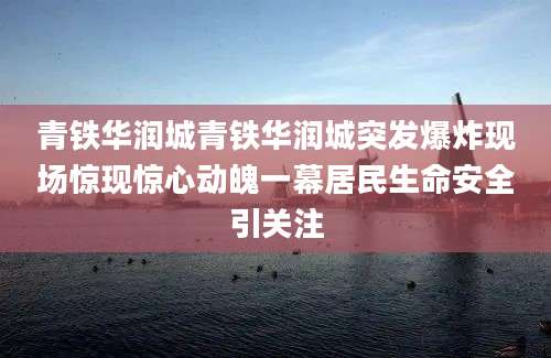 青铁华润城青铁华润城突发爆炸现场惊现惊心动魄一幕居民生命安全引关注