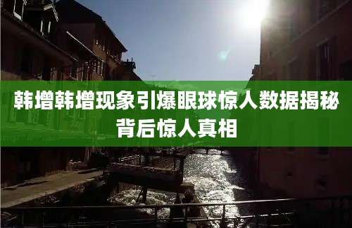 韩增韩增现象引爆眼球惊人数据揭秘背后惊人真相