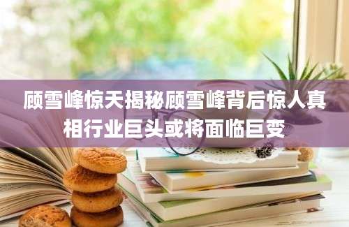 顾雪峰惊天揭秘顾雪峰背后惊人真相行业巨头或将面临巨变