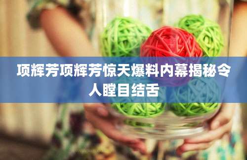 项辉芳项辉芳惊天爆料内幕揭秘令人瞠目结舌