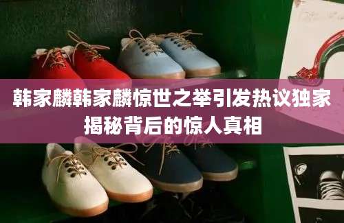 韩家麟韩家麟惊世之举引发热议独家揭秘背后的惊人真相