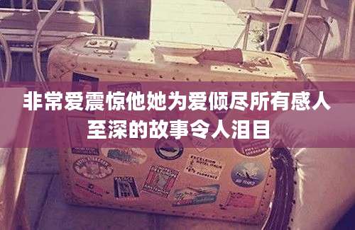 非常爱震惊他她为爱倾尽所有感人至深的故事令人泪目