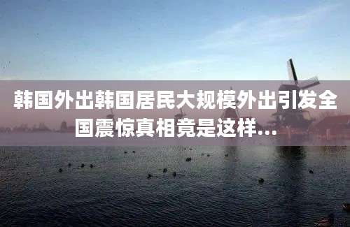 韩国外出韩国居民大规模外出引发全国震惊真相竟是这样...