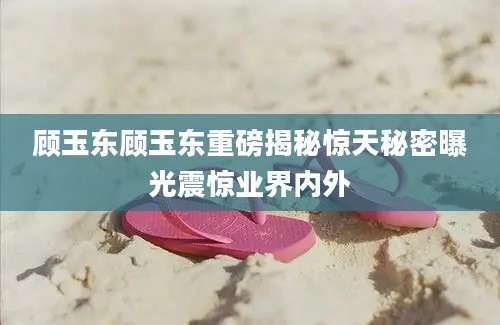 顾玉东顾玉东重磅揭秘惊天秘密曝光震惊业界内外