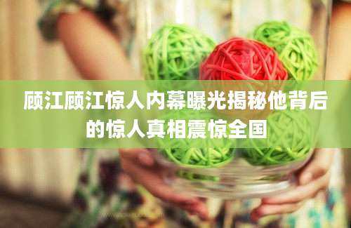 顾江顾江惊人内幕曝光揭秘他背后的惊人真相震惊全国