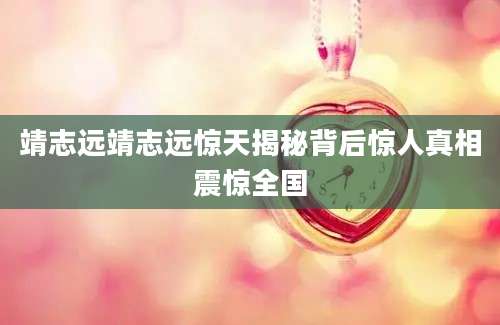 靖志远靖志远惊天揭秘背后惊人真相震惊全国