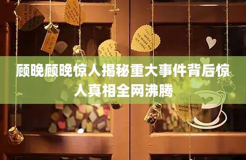 顾晚顾晚惊人揭秘重大事件背后惊人真相全网沸腾