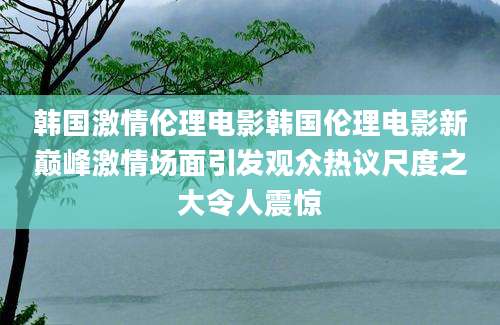 韩国激情伦理电影韩国伦理电影新巅峰激情场面引发观众热议尺度之大令人震惊