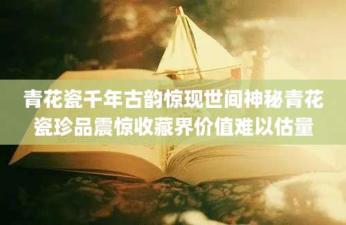 青花瓷千年古韵惊现世间神秘青花瓷珍品震惊收藏界价值难以估量