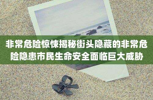 非常危险惊悚揭秘街头隐藏的非常危险隐患市民生命安全面临巨大威胁
