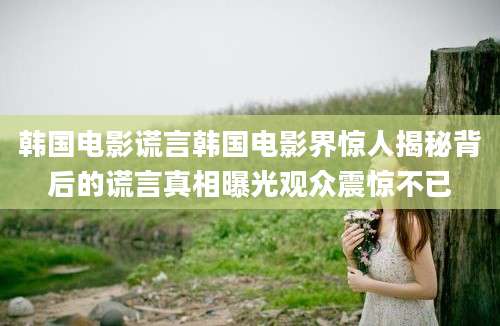 韩国电影谎言韩国电影界惊人揭秘背后的谎言真相曝光观众震惊不已