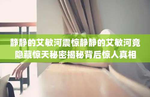 静静的艾敏河震惊静静的艾敏河竟隐藏惊天秘密揭秘背后惊人真相
