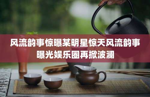 风流韵事惊曝某明星惊天风流韵事曝光娱乐圈再掀波澜