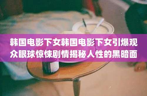 韩国电影下女韩国电影下女引爆观众眼球惊悚剧情揭秘人性的黑暗面