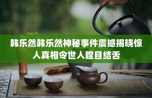 韩乐然韩乐然神秘事件震撼揭晓惊人真相令世人瞠目结舌
