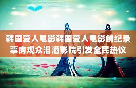 韩国爱人电影韩国爱人电影创纪录票房观众泪洒影院引发全民热议