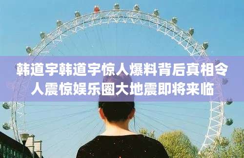 韩道宇韩道宇惊人爆料背后真相令人震惊娱乐圈大地震即将来临