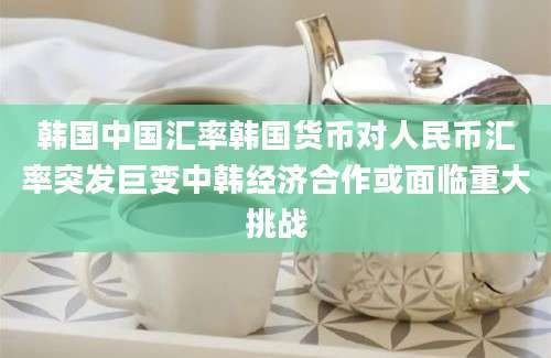 韩国中国汇率韩国货币对人民币汇率突发巨变中韩经济合作或面临重大挑战