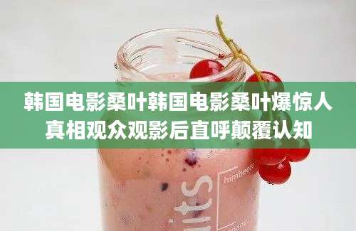 韩国电影桑叶韩国电影桑叶爆惊人真相观众观影后直呼颠覆认知