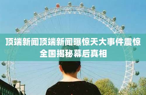 顶端新闻顶端新闻曝惊天大事件震惊全国揭秘幕后真相