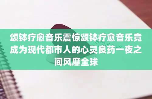 颂钵疗愈音乐震惊颂钵疗愈音乐竟成为现代都市人的心灵良药一夜之间风靡全球