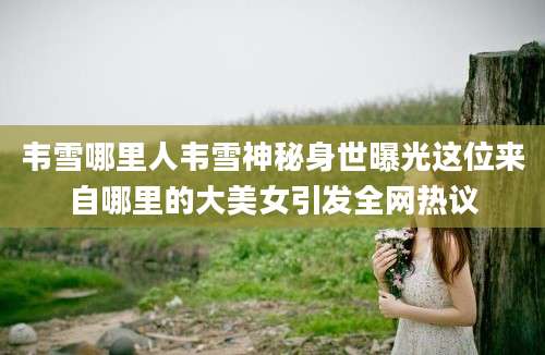 韦雪哪里人韦雪神秘身世曝光这位来自哪里的大美女引发全网热议