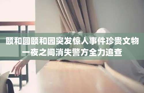 颐和圆颐和园突发惊人事件珍贵文物一夜之间消失警方全力追查