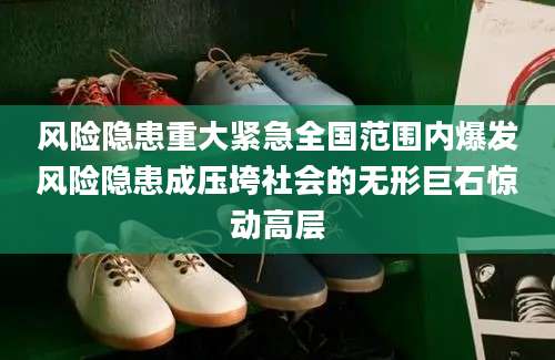 风险隐患重大紧急全国范围内爆发风险隐患成压垮社会的无形巨石惊动高层