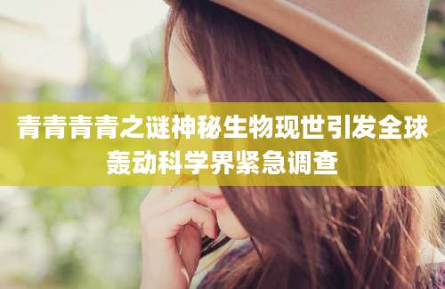 青青青青之谜神秘生物现世引发全球轰动科学界紧急调查