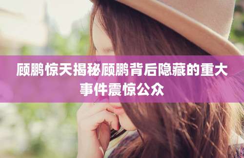 顾鹏惊天揭秘顾鹏背后隐藏的重大事件震惊公众