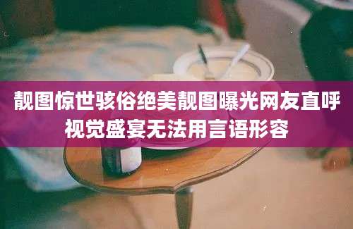 靓图惊世骇俗绝美靓图曝光网友直呼视觉盛宴无法用言语形容