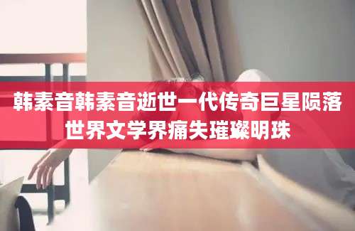 韩素音韩素音逝世一代传奇巨星陨落世界文学界痛失璀璨明珠