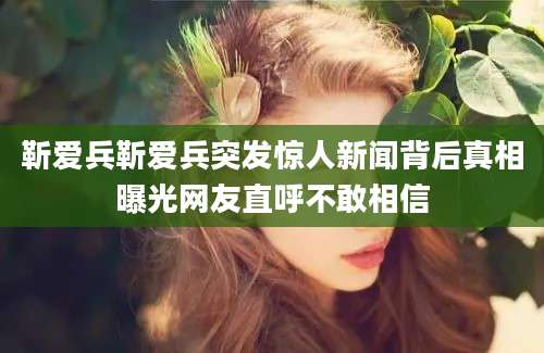 靳爱兵靳爱兵突发惊人新闻背后真相曝光网友直呼不敢相信