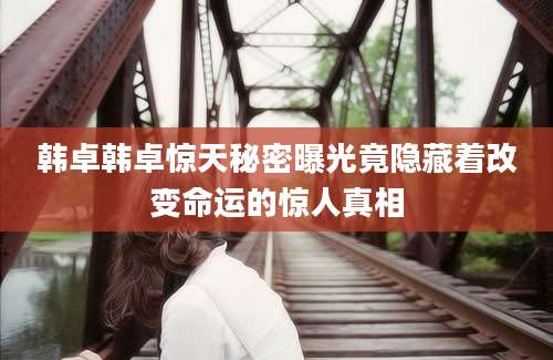 韩卓韩卓惊天秘密曝光竟隐藏着改变命运的惊人真相