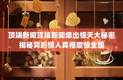 顶端新闻顶端新闻爆出惊天大秘密揭秘背后惊人真相震惊全国