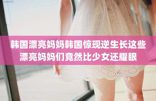 韩国漂亮妈妈韩国惊现逆生长这些漂亮妈妈们竟然比少女还耀眼