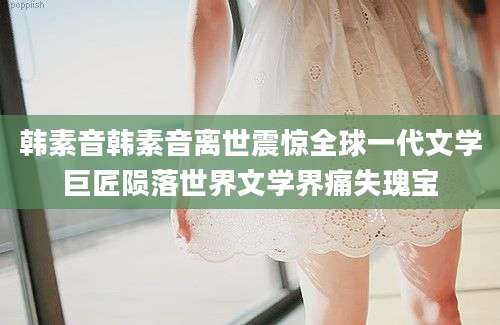 韩素音韩素音离世震惊全球一代文学巨匠陨落世界文学界痛失瑰宝