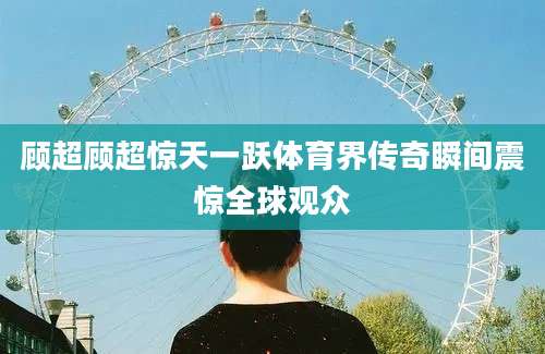 顾超顾超惊天一跃体育界传奇瞬间震惊全球观众