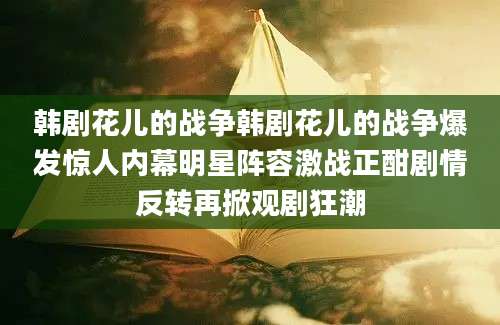 韩剧花儿的战争韩剧花儿的战争爆发惊人内幕明星阵容激战正酣剧情反转再掀观剧狂潮