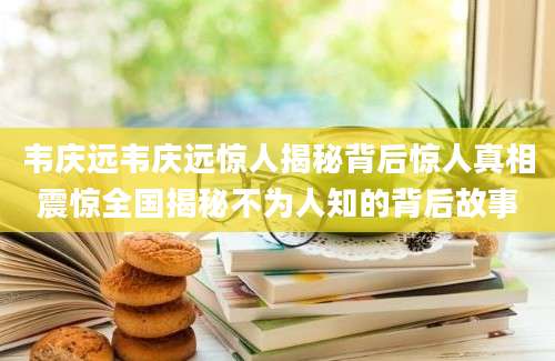 韦庆远韦庆远惊人揭秘背后惊人真相震惊全国揭秘不为人知的背后故事