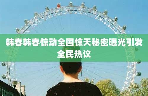 韩春韩春惊动全国惊天秘密曝光引发全民热议