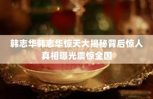 韩志华韩志华惊天大揭秘背后惊人真相曝光震惊全国