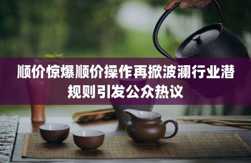 顺价惊爆顺价操作再掀波澜行业潜规则引发公众热议