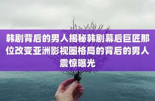 韩剧背后的男人揭秘韩剧幕后巨匠那位改变亚洲影视圈格局的背后的男人震惊曝光
